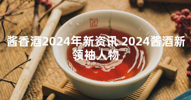 酱香酒2024年新资讯 2024酱酒新领袖人物